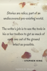 Stories are relics, part of an undiscovered pre-existing world. The writers job is to use the tools in his or her toolbox to get as much of each one out of the ground intact as possible. Quote by Stephen King. On Writing: A Memoir of the Craft.